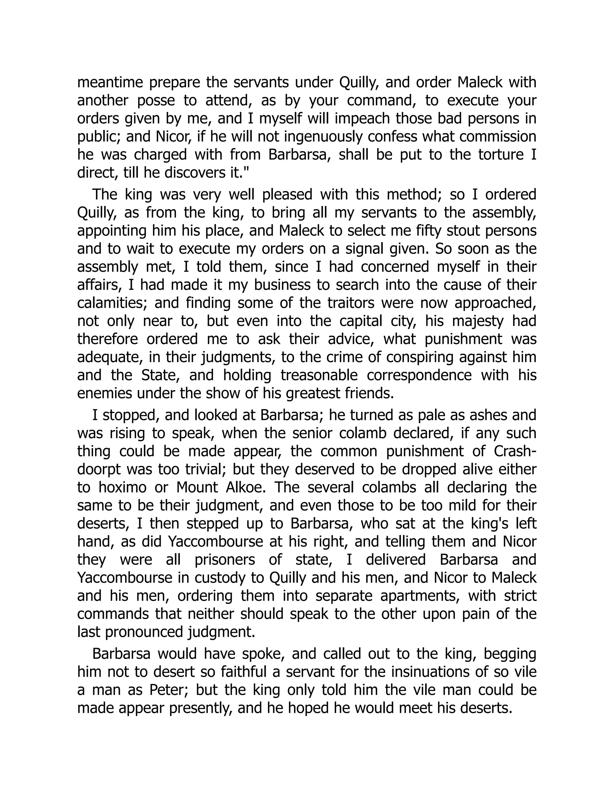 meantime prepare the servants under Quilly, and order Maleck with
another posse to attend, as by your command, to execute your
orders given by me, and I myself will impeach those bad persons in
public; and Nicor, if he will not ingenuously confess what commission
he was charged with from Barbarsa, shall be put to the torture I
direct, till he discovers it."
The king was very well pleased with this method; so I ordered
Quilly, as from the king, to bring all my servants to the assembly,
appointing him his place, and Maleck to select me fifty stout persons
and to wait to execute my orders on a signal given. So soon as the
assembly met, I told them, since I had concerned myself in their
affairs, I had made it my business to search into the cause of their
calamities; and finding some of the traitors were now approached,
not only near to, but even into the capital city, his majesty had
therefore ordered me to ask their advice, what punishment was
adequate, in their judgments, to the crime of conspiring against him
and the State, and holding treasonable correspondence with his
enemies under the show of his greatest friends.
I stopped, and looked at Barbarsa; he turned as pale as ashes and
was rising to speak, when the senior colamb declared, if any such
thing could be made appear, the common punishment of Crash-
doorpt was too trivial; but they deserved to be dropped alive either
to hoximo or Mount Alkoe. The several colambs all declaring the
same to be their judgment, and even those to be too mild for their
deserts, I then stepped up to Barbarsa, who sat at the king's left
hand, as did Yaccombourse at his right, and telling them and Nicor
they were all prisoners of state, I delivered Barbarsa and
Yaccombourse in custody to Quilly and his men, and Nicor to Maleck
and his men, ordering them into separate apartments, with strict
commands that neither should speak to the other upon pain of the
last pronounced judgment.
Barbarsa would have spoke, and called out to the king, begging
him not to desert so faithful a servant for the insinuations of so vile
a man as Peter; but the king only told him the vile man could be
made appear presently, and he hoped he would meet his deserts.
 