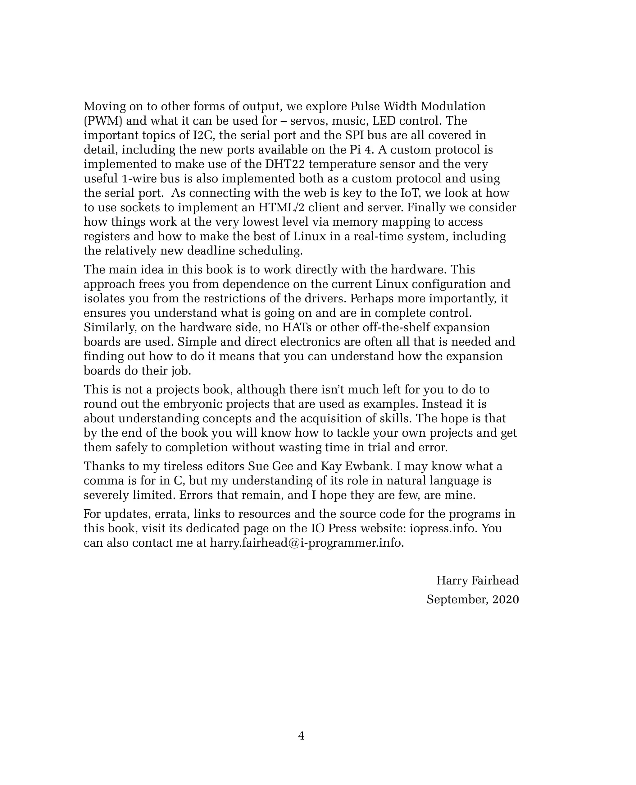 Moving on to other forms of output, we explore Pulse Width Modulation
(PWM) and what it can be used for – servos, music, LED control. The
important topics of I2C, the serial port and the SPI bus are all covered in
detail, including the new ports available on the Pi 4. A custom protocol is
implemented to make use of the DHT22 temperature sensor and the very
useful 1-wire bus is also implemented both as a custom protocol and using
the serial port. As connecting with the web is key to the IoT, we look at how
to use sockets to implement an HTML/2 client and server. Finally we consider
how things work at the very lowest level via memory mapping to access
registers and how to make the best of Linux in a real-time system, including
the relatively new deadline scheduling.
The main idea in this book is to work directly with the hardware. This
approach frees you from dependence on the current Linux configuration and
isolates you from the restrictions of the drivers. Perhaps more importantly, it
ensures you understand what is going on and are in complete control.
Similarly, on the hardware side, no HATs or other off-the-shelf expansion
boards are used. Simple and direct electronics are often all that is needed and
finding out how to do it means that you can understand how the expansion
boards do their job.
This is not a projects book, although there isn’t much left for you to do to
round out the embryonic projects that are used as examples. Instead it is
about understanding concepts and the acquisition of skills. The hope is that
by the end of the book you will know how to tackle your own projects and get
them safely to completion without wasting time in trial and error.
Thanks to my tireless editors Sue Gee and Kay Ewbank. I may know what a
comma is for in C, but my understanding of its role in natural language is
severely limited. Errors that remain, and I hope they are few, are mine.
For updates, errata, links to resources and the source code for the programs in
this book, visit its dedicated page on the IO Press website: iopress.info. You
can also contact me at harry.fairhead@i-programmer.info.
Harry Fairhead
September, 2020
4
 
