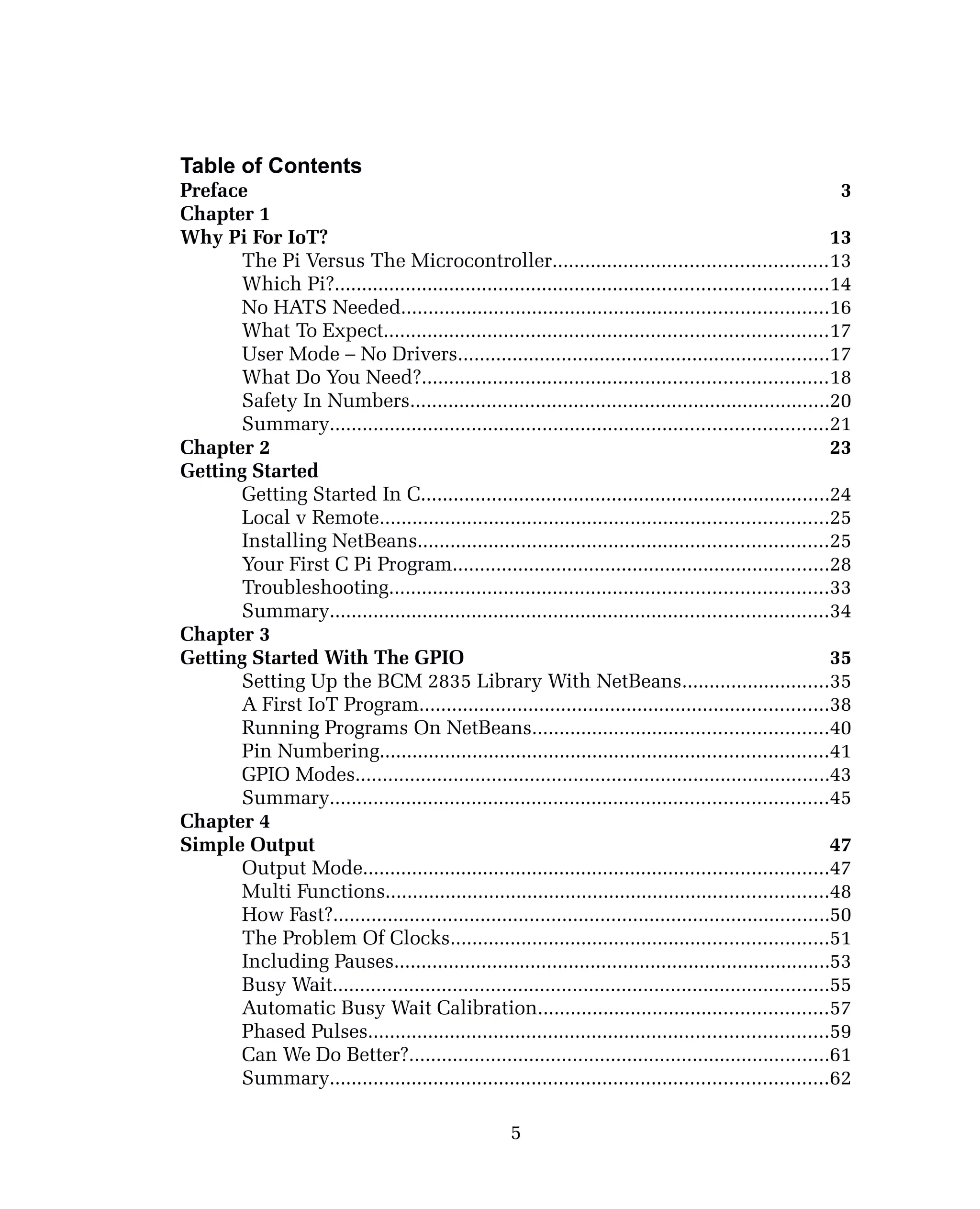Table of Contents
Preface 3
Chapter 1
Why Pi For IoT? 13
The Pi Versus The Microcontroller..................................................13
Which Pi?..........................................................................................14
No HATS Needed..............................................................................16
What To Expect.................................................................................17
User Mode – No Drivers....................................................................17
What Do You Need?..........................................................................18
Safety In Numbers.............................................................................20
Summary...........................................................................................21
Chapter 2 23
Getting Started
Getting Started In C...........................................................................24
Local v Remote..................................................................................25
Installing NetBeans...........................................................................25
Your First C Pi Program.....................................................................28
Troubleshooting................................................................................33
Summary...........................................................................................34
Chapter 3
Getting Started With The GPIO 35
Setting Up the BCM 2835 Library With NetBeans...........................35
A First IoT Program...........................................................................38
Running Programs On NetBeans......................................................40
Pin Numbering..................................................................................41
GPIO Modes.......................................................................................43
Summary...........................................................................................45
Chapter 4
Simple Output 47
Output Mode.....................................................................................47
Multi Functions.................................................................................48
How Fast?...........................................................................................50
The Problem Of Clocks.....................................................................51
Including Pauses................................................................................53
Busy Wait...........................................................................................55
Automatic Busy Wait Calibration.....................................................57
Phased Pulses....................................................................................59
Can We Do Better?.............................................................................61
Summary...........................................................................................62
5
 