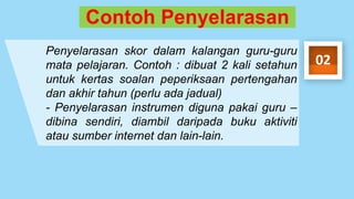 Contoh Penyelarasan
Penyelarasan skor dalam kalangan guru-guru
mata pelajaran. Contoh : dibuat 2 kali setahun
untuk kertas soalan peperiksaan pertengahan
dan akhir tahun (perlu ada jadual)
- Penyelarasan instrumen diguna pakai guru –
dibina sendiri, diambil daripada buku aktiviti
atau sumber internet dan lain-lain.
02
 