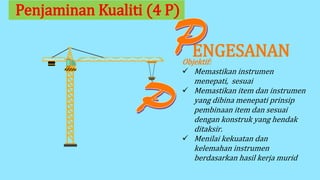 ENGESANAN
Penjaminan Kualiti (4 P)
Objektif:
 Memastikan instrumen
menepati, sesuai
 Memastikan item dan instrumen
yang dibina menepati prinsip
pembinaan item dan sesuai
dengan konstruk yang hendak
ditaksir.
 Menilai kekuatan dan
kelemahan instrumen
berdasarkan hasil kerja murid
 