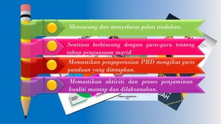 Merancang dan menyelaras pelan tindakan.
Sentiasa berbincang dengan guru-guru tentang
tahap penguasaan murid
Memastikan pengoperasian PBD mengikut garis
panduan yang ditetapkan.
Memastikan aktiviti dan proses penjaminan
kualiti mantap dan dilaksanakan.
 