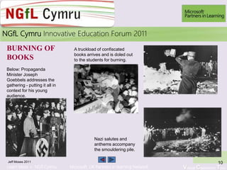 Learn More > NGfl Cymru Microsoft UK Partners in learning Network Virtual Classroom Tour
2010NGfL Cymru Innovative Education Forum 2011
A truckload of confiscated
books arrives and is doled out
to the students for burning.
Below: Propaganda
Minister Joseph
Goebbels addresses the
gathering - putting it all in
context for his young
audience.
Nazi salutes and
anthems accompany
the smouldering pile.
BURNING OF
BOOKS
Jeff Moses 2011 10
9
 