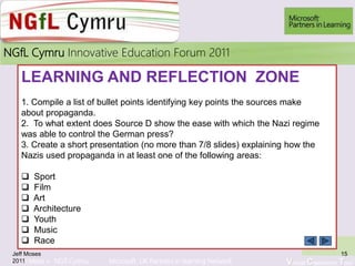 Learn More > NGfl Cymru Microsoft UK Partners in learning Network Virtual Classroom Tour
2010NGfL Cymru Innovative Education Forum 2011
LEARNING AND REFLECTION ZONE
1. Compile a list of bullet points identifying key points the sources make
about propaganda.
2. To what extent does Source D show the ease with which the Nazi regime
was able to control the German press?
3. Create a short presentation (no more than 7/8 slides) explaining how the
Nazis used propaganda in at least one of the following areas:
 Sport
 Film
 Art
 Architecture
 Youth
 Music
 Race
Jeff Moses
2011
15
 