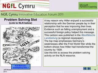 Learn More > NGfl Cymru Microsoft UK Partners in learning Network Virtual Classroom Tour
2010NGfL Cymru Innovative Education Forum 2011
Jeff Moses
2011
18
A key reason why Hitler enjoyed a successful
relationship with the German people lay in their
perception that he was improving their lives.
Evidence such as falling unemployment and a
successful foreign policy helped this message.
This cartoon was published in the Westfälische
Landzeitung (a regional newspaper).
The top map emphasises Germany’s
weaknesses after the First World War while the
bottom shows how Hitler had transformed the
country by 1939.
Use the link to access the problem solving
activity on the NLN resource.
Problem Solving Slot
(Link to NLN below)
NLN Materials -
Investigating Hitler 1
 