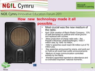 Learn More > NGfl Cymru Microsoft UK Partners in learning Network Virtual Classroom Tour
2010NGfL Cymru Innovative Education Forum 2011
How new technology made it all
possible…
• Most crucial was the new medium of
the radio.
• April 1934 creation of Reich Radio Company. 13%
of staff dismissed on political and racial ground
and replaced with cronies.
• Mass production of cheap radio sets – the
People’s Receiver (Volksempfanger). 1935 7
million sets; by 1945 16 million.
• Hitler’s speeches could reach 56 million out of 70
million pop.
• Key speeches announced by sirens, and work put
on hold so all could hear public announcements.
• Medium of mass communication controlled
entirely by the Nazis.
• Wardens appointed reported on attendance and
co-ordinated important ‘national moments’.
19Jeff
Moses
 