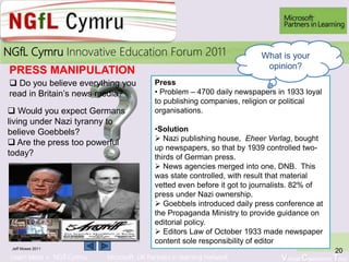 Learn More > NGfl Cymru Microsoft UK Partners in learning Network Virtual Classroom Tour
2010NGfL Cymru Innovative Education Forum 2011
Jeff Moses 2011
20
Press
• Problem – 4700 daily newspapers in 1933 loyal
to publishing companies, religion or political
organisations.
•Solution
 Nazi publishing house, Eheer Verlag, bought
up newspapers, so that by 1939 controlled two-
thirds of German press.
 News agencies merged into one, DNB. This
was state controlled, with result that material
vetted even before it got to journalists. 82% of
press under Nazi ownership.
 Goebbels introduced daily press conference at
the Propaganda Ministry to provide guidance on
editorial policy.
 Editors Law of October 1933 made newspaper
content sole responsibility of editor
What is your
opinion?
PRESS MANIPULATION
 Do you believe everything you
read in Britain’s news media?
 Would you expect Germans
living under Nazi tyranny to
believe Goebbels?
 Are the press too powerful
today?
 