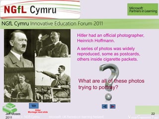 Learn More > NGfl Cymru Microsoft UK Partners in learning Network Virtual Classroom Tour
2010NGfL Cymru Innovative Education Forum 2011
22Jeff Moses
2011
Hitler
Montage next slide
What are all of these photos
trying to portray?
Hitler had an official photographer,
Heinrich Hoffmann.
A series of photos was widely
reproduced, some as postcards,
others inside cigarette packets.
26
 