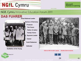 Learn More > NGfl Cymru Microsoft UK Partners in learning Network Virtual Classroom Tour
2010NGfL Cymru Innovative Education Forum 2011
25
Click on film to start / pause Double click to resume
Great National Leader
Youth Redeemer
Father of nation
Defender
Caesar
Family Fuhrer
The Future
Protector
Saviour of Germany
Supreme Leader
Godfather of the Young
QuickTime™ and a
decompressor
are needed to see this picture.
HITLER SPEECH MONTAGE
Hitler montage
24
Jeff Moses 2011
 