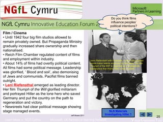 Learn More > NGfl Cymru Microsoft UK Partners in learning Network Virtual Classroom Tour
2010NGfL Cymru Innovative Education Forum 2011
Jeff Moses 2011
25
Film / Cinema
• Until 1942 four big film studios allowed to
remain privately owned. But Propaganda Ministry
gradually increased share ownership and then
nationalised.
• Reich Film Chamber regulated content of films
and employment within industry.
• About 14% of films had overtly political content.
All films had some political message. Leadership
was glorified, ‘ Blood and soil’, also demonising
of Jews and communists. Pacifist films banned
outright.
• Leni Riefensthal emerged as leading director.
Her film Triumph of the Will glorified militarism
and portrayed Hitler as the lone hero who saved
Germany and put the country on the path to
regeneration and victory.
• Newsreels had clear political message showing
stage managed events.
Lenni Riefenstahl with Goebbels – one of the greatest
movie-maker talents employed by the Nazis. Her film
“Triumph of the Will” is regarded as a propaganda
masterpiece that charts Hitler’s rise to power.
Do you think films
influence peoples’
political intentions?
NLN Materials
Investigating Hitler 1
 