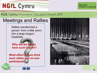 Learn More > NGfl Cymru Microsoft UK Partners in learning Network Virtual Classroom Tour
2010NGfL Cymru Innovative Education Forum 2011
Meetings and Rallies
26Jeff Moses 2011
What effect do you think
such rallies had on non-
participants
30
Rallies transformed a
person ‘from a little worm
into a large dragon’.
Goebbels
Why did the rallies
have such impact?
 