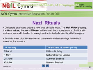 Learn More > NGfl Cymru Microsoft UK Partners in learning Network Virtual Classroom Tour
2010NGfL Cymru Innovative Education Forum 2011
Jeff Moses 2011
27
• Deliberate attempt to create a new type of social ritual. The Heil Hitler greeting,
the Nazi salute, the Horst Wessel anthem and the preponderance of militaristic
uniforms were all intended to strengthen the individuals identity with the regime.
30 January The seizure of power (1933)
20 April Hitler’s birthday
1 May National Day of Labour
21 June Summer Solstice
October Harvest Festival
Nazi Rituals
• Establishment of public festivals to commemorate historic days in the Nazi
calendar, for instance:
 