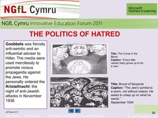Learn More > NGfl Cymru Microsoft UK Partners in learning Network Virtual Classroom Tour
2010NGfL Cymru Innovative Education Forum 2011
Jeff Moses 2011
28
THE POLITICS OF HATRED
Goebbels was fiercely
anti-semitic and an
influential adviser to
Hitler. The media were
used mercilessly to
promote vicious
propaganda against
the Jews. He
personally ordered the
Kristallnacht, the
night of anti-Jewish
attacks in November
1938
Title: Brood of Serpents
Caption: “The Jew’s symbol is
a worm, not without reason. He
seeks to creep up on what he
wants.”
September 1934
Title: The Curse in the
Blood
Caption: “Every little
Jewish baby grows up to be
a Jew.”
 