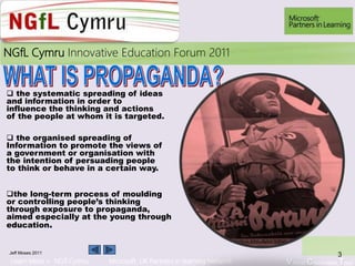 Learn More > NGfl Cymru Microsoft UK Partners in learning Network Virtual Classroom Tour
2010NGfL Cymru Innovative Education Forum 2011
Jeff Moses 2011
3
 the systematic spreading of ideas
and information in order to
influence the thinking and actions
of the people at whom it is targeted.
 the organised spreading of
Information to promote the views of
a government or organisation with
the intention of persuading people
to think or behave in a certain way.
the long-term process of moulding
or controlling people’s thinking
through exposure to propaganda,
aimed especially at the young through
education.
 