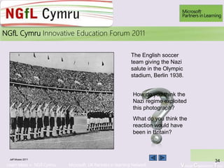 Learn More > NGfl Cymru Microsoft UK Partners in learning Network Virtual Classroom Tour
2010NGfL Cymru Innovative Education Forum 2011
Jeff Moses 2011
34
The English soccer
team giving the Nazi
salute in the Olympic
stadium, Berlin 1938.
How do you think the
Nazi regime exploited
this photograph?
What do you think the
reaction would have
been in Britain?
 