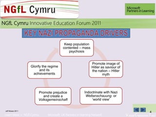 Learn More > NGfl Cymru Microsoft UK Partners in learning Network Virtual Classroom Tour
2010NGfL Cymru Innovative Education Forum 2011
Keep population
contented – mass
psychosis
Promote image of
Hitler as saviour of
the nation – Hitler
myth
Indoctrinate with Nazi
Weltanschauung or
‘world view’
Promote prejudice
and create a
Volksgemeinschaft
Glorify the regime
and its
achievements
Jeff Moses 2011
4
 