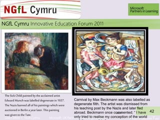 Learn More > NGfl Cymru Microsoft UK Partners in learning Network Virtual Classroom Tour
2010NGfL Cymru Innovative Education Forum 2011
JM2011
42
TheSick Child painted by theacclaimed artist
Edward Munchwas labelled degeneratein 1937.
TheNazis banned all of his paintings which were
auctionedin Berlin a yearlater. Thispainting
was given to the Tate.
Carnival by Max Beckmann was also labelled as
degenerate filth. The artist was dismissed from
his teaching post by the Nazis and later fled
abroad. Beckmann once commented; “ I have
only tried to realise my conception of the world
 