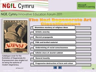 Learn More > NGfl Cymru Microsoft UK Partners in learning Network Virtual Classroom Tour
2010NGfL Cymru Innovative Education Forum 2011
Jeff Moses 2011
44
Catalogue cover for the
Exhibition of Degenerate Art.
Expressionism was singled out
as being the epitome of
modern degeneracy.
Shameless mockery of religious ideas
Artistic anarchy
Marxist propaganda
Filth and brothel material
Undermining of racial consciousness
Infinite store of Jewish rubbish
General insanity
Progressive destruction of form and colour
 