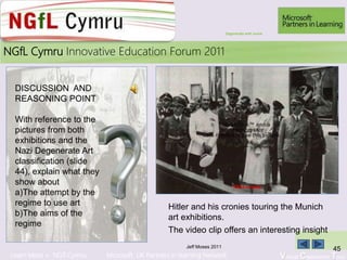 Learn More > NGfl Cymru Microsoft UK Partners in learning Network Virtual Classroom Tour
2010NGfL Cymru Innovative Education Forum 2011
Jeff Moses 2011
45
Hitler and his cronies touring the Munich
art exhibitions.
DISCUSSION AND
REASONING POINT
With reference to the
pictures from both
exhibitions and the
Nazi Degenerate Art
classification (slide
44), explain what they
show about
a)The attempt by the
regime to use art
b)The aims of the
regime
QuickTime™ and a
decompressor
are needed to see this picture.
The video clip offers an interesting insight
Click to play
Degenerate with movie
 