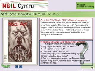 Learn More > NGfl Cymru Microsoft UK Partners in learning Network Virtual Classroom Tour
2010NGfL Cymru Innovative Education Forum 2011
Art in the Third Reich, 1937 –official art magazine.
The Fuhrer wants the German artist to leave his solitude and
speak to the people. This must start with the choice of the
subject. It has to be popular and comprehensive. It has to be
heroic in line with the ideals of National Socialism. It has to
declare its faith in the idea of beauty and the Nordic and
racially pure human being.
Nazi Art
46Jeff Moses 2011
PROBLEM SOLVING AND RESEARCH ACTIVITY
1. Explain what the Nazis meant by ‘Degenerate’?
2. Why do you think Hitler used this word to
describe certain works of Art?
3. What were Hitlers’s intentions?
4. How was propaganda used to influence people in
Germany regarding these works?
5. Carry out independent research on ‘Degenerate Art’.
Explain, using images, why the artists you selected had their
paintings censored.
 