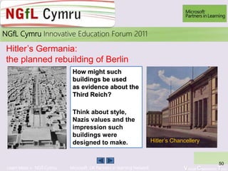 Learn More > NGfl Cymru Microsoft UK Partners in learning Network Virtual Classroom Tour
2010NGfL Cymru Innovative Education Forum 2011
50
Hitler’s Germania:
the planned rebuilding of Berlin
How might such
buildings be used
as evidence about the
Third Reich?
Think about style,
Nazis values and the
impression such
buildings were
designed to make. Hitler’s Chancellery
 
