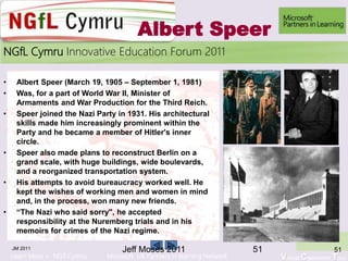 Learn More > NGfl Cymru Microsoft UK Partners in learning Network Virtual Classroom Tour
2010NGfL Cymru Innovative Education Forum 2011
Albert Speer
• Albert Speer (March 19, 1905 – September 1, 1981)
• Was, for a part of World War II, Minister of
Armaments and War Production for the Third Reich.
• Speer joined the Nazi Party in 1931. His architectural
skills made him increasingly prominent within the
Party and he became a member of Hitler's inner
circle.
• Speer also made plans to reconstruct Berlin on a
grand scale, with huge buildings, wide boulevards,
and a reorganized transportation system.
• His attempts to avoid bureaucracy worked well. He
kept the wishes of working men and women in mind
and, in the process, won many new friends.
• “The Nazi who said sorry", he accepted
responsibility at the Nuremberg trials and in his
memoirs for crimes of the Nazi regime.
JM 2011 5151Jeff Moses 2011
 