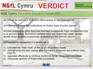 Learn More > NGfl Cymru Microsoft UK Partners in learning Network Virtual Classroom Tour
2010NGfL Cymru Innovative Education Forum 2011
Jeff Moses 2011
52
 Difficult for historians’ to assess effectiveness of Nazi propaganda
 Extent of influence has implications for thorny issue of public opinion
 Initial judgements glibly assumed that Nazi propaganda major achievement due
to its pervasiveness. But recent research from oral history has raised serious
doubts about its ability to penetrate all sections of the German psyche.
 Propaganda succeeded in a sense that it:
1) cultivated the ‘Hitler myth’ of him as an all-powerful leader
2) strengthened the Nazi regime after Germany’s economic and political crisis,
1929-33
3) appealed effectively to reinforce traditional family values and nationalism
4) influenced opinions of those most susceptible.
 