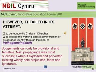Learn More > NGfl Cymru Microsoft UK Partners in learning Network Virtual Classroom Tour
2010NGfL Cymru Innovative Education Forum 2011
Jeff Moses 2011 53
HOWEVER, IT FAILED IN ITS
ATTEMPT:
 to denounce the Christian Churches
 to seduce the working classes away from their
established identity through the ideal of
Volksgemeinschaft
 to develop a distinctive Nazi culture
Judgements can only be provisional and
tentative. Nazi propaganda was most
successful when it exploited and perverted
existing widely held prejudices, fears and
ignorance.
1 “GIVE ME FOUR YEARS”
 