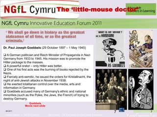 Learn More > NGfl Cymru Microsoft UK Partners in learning Network Virtual Classroom Tour
2010NGfL Cymru Innovative Education Forum 2011
The ‘little-mouse doctor’
Goebbels
Movie next slide
JM 2011 7
Dr. Paul Joseph Goebbels (29 October 1897 – 1 May 1945)
 A German politician and Reich Minister of Propaganda in Nazi
Germany from 1933 to 1945. His mission was to promote the
Hitler package to the masses.
 A powerful orator – only Hitler was better.
 One of his first acts was the burning of books rejected by the
Nazis.
 Fiercely anti-semitic, he issued the orders for Kristallnacht, the
night of anti-Jewish attacks in November 1938.
 He exerted totalitarian control over the media, arts and
information in Germany.
 Goebbels accused many of Germany's ethnic and national
minorities (such as the Poles, the Jews, the French) of trying to
destroy Germany.
7
 