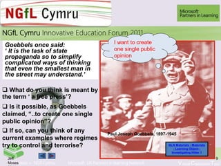 Learn More > NGfl Cymru Microsoft UK Partners in learning Network Virtual Classroom Tour
2010NGfL Cymru Innovative Education Forum 2011
9Jeff
Moses
Paul Joseph Goebbels, 1897-1945
NLN Materials - Materials
- Learning Object -
Investigating Hitler 1
I want to create
one single public
opinion
Goebbels once said:
‘ It is the task of state
propaganda so to simplify
complicated ways of thinking
that even the smallest man in
the street may understand.’
 What do you think is meant by
the term ‘ a free press’?
 Is it possible, as Goebbels
claimed, “..to create one single
public opinion”?
 If so, can you think of any
current examples where regimes
try to control and terrorise?
11
 