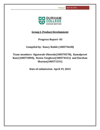 Group J April 19, 2015
Group J- Product Development
Progress Report- 03
Compiled by- Nancy Bathh (100574638)
Team members- Ogunwale Oluwole(100570578), Kamalpreet
Kaur(100573890), Neenu Varghese(100574421) and Darshan
Sharma(100571331)
Date of submission- April 19, 2015
 