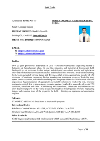 Brief Profile
Page 1 of 10
Application for the Post of: - DESIGN ENGINEER (CIVIL/STRUCTURAL
ENGG.)
Sanjiv Annappa Kadam
PRESENT ADDRESS: Block#1, Street#1,
Building#29, Abu Halifa, State of Kuwait
PHONE # 965-23714822/55209271/94132925
E-MAIL:
1) sanjeevkadam68@yahoo.co.in
2) sanjeevkadam68@hotmail.com
Profiles:
Over 20 years professional experiences in Civil / Structural/Architectural Engineering related to
Refineries & Petrochemicals plant, Oil and Gas industries, and Industrial & Commercial field.
During this period preformed detailed analysis and design of conventional low rise and high-rise on
shore and off shore reinforced cement concrete and structural steel structures. Involved in developing
feed , basic and detail working design and drawings, detail review, approval and monitor of EPC
contractor , Consultants engineering Design, drawings and documents, review of feasibility study
report, vendor document, sub-contractor drawings and designs related to civil/architectural, structural
engineering. Recommendation of appropriate and suitable solutions to resolve the civil, structural
engineering related field problems during project execution. Involved in approval cycles with EPC
contractor, consultant and client. Coordinating with consultants, contractors, sub-contractors and
other discipline engineer for the various issues pertaining to civil/architectural, structural engineering
design, and execution team of the project in the field. Guiding cad operators and construction
engineer.
Software:
STAAD PRO V8i SS6, MS Excel some in house made programs.
International Codes:
Reinforced Cement Concrete: ACI – 318, ACI 350-06, AWWA, IS456 2000
Structural Steel Structures: AISC ASD Ninth Edition, AISC LRFD, API 650, IS 800
Other Standards:
KNPC Engineering Standard, DEP Shell Standard, OSHA Standard for Scaffolding, UBC 97.
 