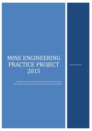MINE ENGINEERING
PRACTICE PROJECT
2015
Inefficiency of the load and haul process at Dorstfontein
mine which impacts the production outputs and profitability
Lawrence Tjale
 