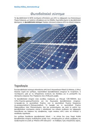 Βασίλης Λέλλος_electrotexnitis.gr
Φωτοβολταϊκό σύστημα
Τα φωτοβολταϊκά (ή Φ/Β) συστήματα αποτελούν μια από τις εφαρμογές των Ανανεώσιμων
Πηγών Ενέργειας, με τεράστιο ενδιαφέρον για την Ελλάδα. Εκμεταλλευόμενο το φωτοβολταϊκό
φαινόμενο, το φωτοβολταϊκό σύστημα παράγει ηλεκτρική ενέργεια από την ηλιακή ενέργεια.
Τεχνολογία
Ένα φωτοβολταϊκό σύστημα αποτελείται από ένα ή περισσότερα πάνελ (ή πλαίσια, ή όπως
λέγονται συχνά στο εμπόριο, «κρύσταλλα») φωτοβολταϊκών στοιχείων (ή «κυψελών», ή
«κυττάρων»), μαζί με τις απαραίτητες συσκευές και διατάξεις για τη μετατροπή της
ηλεκτρικής ενέργειας που παράγεται στην επιθυμητή μορφή.
Το φωτοβολταϊκό στοιχείο είναι συνήθως τετράγωνο, με πλευρά 120-160mm. Δυο
τύποι πυριτίου χρησιμοποιούνται για την δημιουργία φωτοβολταϊκών στοιχείων:
το άμορφο και το κρυσταλλικό πυρίτιο, ενώ το κρυσταλλικό πυρίτιο διακρίνεται
σε μονοκρυσταλλικό ή πολυκρυσταλλικό. Το άμορφο και το κρυσταλλικό πυρίτιο
παρουσιάζουν τόσο πλεονεκτήματα, όσο και μειονεκτήματα, και κατά τη μελέτη του
φωτοβολταϊκού συστήματος γίνεται η αξιολόγηση των ειδικών συνθηκών της εφαρμογής
(κατεύθυνση και διάρκεια της ηλιοφάνειας, τυχόν σκιάσεις κλπ.) ώστε να επιλεγεί η
κατάλληλη τεχνολογία.
Στο εμπόριο διατίθενται φωτοβολταϊκά πάνελ – τα οποία δεν είναι παρά πολλά
φωτοβολταϊκά στοιχεία συνδεδεμένα μεταξύ τους, επικαλυμμένα με ειδικές μεμβράνες και
εγκιβωτισμένα σε γυαλί με πλαίσιο από αλουμίνιο – σε διάφορες τιμές ονομαστικής ισχύος,
 
