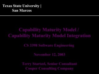 Capability Maturity Model /
Capability Maturity Model Integration
CS 3398 Software Engineering
November 12, 2003
Terry Startzel, Senior Consultant
Cooper Consulting Company
Texas State University |Texas State University |
San MarcosSan Marcos
 