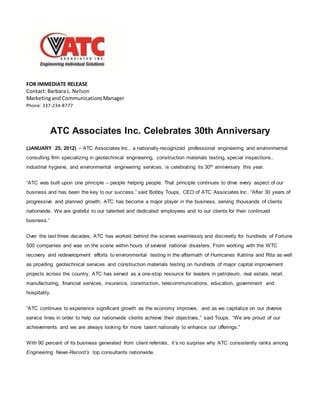 FOR IMMEDIATE RELEASE
Contact: Barbara L. Nelson
Marketingand CommunicationsManager
Phone: 337-234-8777
ATC Associates Inc. Celebrates 30th Anniversary
(JANUARY 25, 2012) – ATC Associates Inc., a nationally-recognized professional engineering and environmental
consulting firm specializing in geotechnical engineering, construction materials testing, special inspections,
industrial hygiene, and environmental engineering services, is celebrating its 30th anniversary this year.
“ATC was built upon one principle – people helping people. That principle continues to drive every aspect of our
business and has been the key to our success,” said Bobby Toups, CEO of ATC Associates Inc . “After 30 years of
progressive and planned growth, ATC has become a major player in the business, serving thousands of clients
nationwide. We are grateful to our talented and dedicated employees and to our clients for their continued
business.”
Over the last three decades, ATC has worked behind the scenes seamlessly and discreetly for hundreds of Fortune
500 companies and was on the scene within hours of several national disasters. From working with the WTC
recovery and redevelopment efforts to environmental testing in the aftermath of Hurricanes Katrina and Rita as well
as providing geotechnical services and construction materials testing on hundreds of major capital improvement
projects across the country, ATC has served as a one-stop resource for leaders in petroleum, real estate, retail,
manufacturing, financial services, insurance, construction, telecommunications, education, government and
hospitality.
“ATC continues to experience significant growth as the economy improves, and as we capitalize on our diverse
service lines in order to help our nationwide clients achieve their objectives,” said Toups. “We are proud of our
achievements and we are always looking for more talent nationally to enhance our offerings.”
With 90 percent of its business generated from client referrals, it’s no surprise why ATC consistently ranks among
Engineering News-Record’s top consultants nationwide.
 