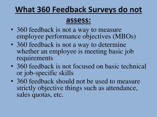 What 360 Feedback Surveys do not
assess:
• 360 feedback is not a way to measure
employee performance objectives (MBOs)
• 360 feedback is not a way to determine
whether an employee is meeting basic job
requirements
• 360 feedback is not focused on basic technical
or job-specific skills
• 360 feedback should not be used to measure
strictly objective things such as attendance,
sales quotas, etc.
 