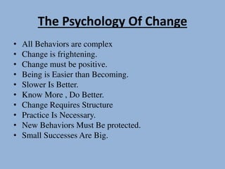 The Psychology Of Change
• All Behaviors are complex
• Change is frightening.
• Change must be positive.
• Being is Easier than Becoming.
• Slower Is Better.
• Know More , Do Better.
• Change Requires Structure
• Practice Is Necessary.
• New Behaviors Must Be protected.
• Small Successes Are Big.
 