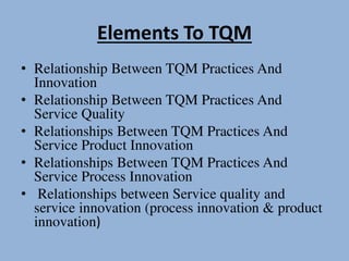 Elements To TQM
• Relationship Between TQM Practices And
Innovation
• Relationship Between TQM Practices And
Service Quality
• Relationships Between TQM Practices And
Service Product Innovation
• Relationships Between TQM Practices And
Service Process Innovation
• Relationships between Service quality and
service innovation (process innovation & product
innovation)
 