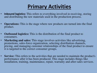 Primary Activities
• Inbound logistics: This refers to everything involved in receiving, storing
and distributing the raw materials used in the production process.
• Operations: This is the stage where raw products are turned into the final
product.
• Outbound logistics: This is the distribution of the final product to
consumers.
• Marketing and sales: This stage involves activities like advertising,
promotions, sales-force organization, selecting distribution channels,
pricing, and managing customer relationships of the final product to ensure
it is targeted to the correct consumer groups.
• Service: This refers to the activities that are needed to maintain the product's
performance after it has been produced. This stage includes things like
installation, training, maintenance, repair, warranty and after-sales services.
 