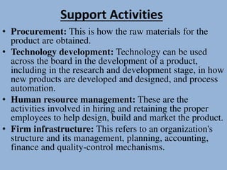 Support Activities
• Procurement: This is how the raw materials for the
product are obtained.
• Technology development: Technology can be used
across the board in the development of a product,
including in the research and development stage, in how
new products are developed and designed, and process
automation.
• Human resource management: These are the
activities involved in hiring and retaining the proper
employees to help design, build and market the product.
• Firm infrastructure: This refers to an organization's
structure and its management, planning, accounting,
finance and quality-control mechanisms.
 