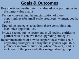 Goals & Outcomes
Key short- and medium-term end-market opportunities in
the target value chains.
Factors constraining the maximization of these
opportunities (for small-scale producers, women, youth,
etc.).
Upgrading strategies to address these constraints and
maximize opportunities.
Private-sector, public-sector and civil society entities to
partner with to achieve these upgrading strategies.
Recommendations of how to support these value chain
upgrading strategies in a way that is gender equitable,
promotes improved nutrition (where relevant), and is
inclusive of the poor and other marginalized group.
 