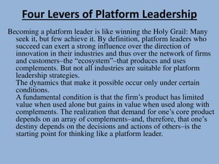 Four Levers of Platform Leadership
Becoming a platform leader is like winning the Holy Grail: Many
seek it, but few achieve it. By definition, platform leaders who
succeed can exert a strong influence over the direction of
innovation in their industries and thus over the network of firms
and customers–the “ecosystem”–that produces and uses
complements. But not all industries are suitable for platform
leadership strategies.
The dynamics that make it possible occur only under certain
conditions.
A fundamental condition is that the firm’s product has limited
value when used alone but gains in value when used along with
complements. The realization that demand for one’s core product
depends on an array of complements–and, therefore, that one’s
destiny depends on the decisions and actions of others–is the
starting point for thinking like a platform leader.
 