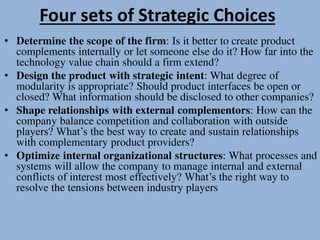 Four sets of Strategic Choices
• Determine the scope of the firm: Is it better to create product
complements internally or let someone else do it? How far into the
technology value chain should a firm extend?
• Design the product with strategic intent: What degree of
modularity is appropriate? Should product interfaces be open or
closed? What information should be disclosed to other companies?
• Shape relationships with external complementors: How can the
company balance competition and collaboration with outside
players? What’s the best way to create and sustain relationships
with complementary product providers?
• Optimize internal organizational structures: What processes and
systems will allow the company to manage internal and external
conflicts of interest most effectively? What’s the right way to
resolve the tensions between industry players
 