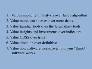 1. Value simplicity of analysis over fancy algorithm
2. Value more data sources over more datas
3. Value familiar tools over the latest shiny tools
4. Value insights and investments over indicators
5. Value CUSS over trust
6. Value direction over definitive
7. Value how software works over how you *think*
software works
 