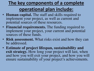 The key components of a complete
operational plan include:
• Human capital. The staff and skills required to
implement your project, as well as current and
potential sources of these resources.
• Financial requirements. The funding required to
implement your project, your current and potential
sources of these funds.
• Risk assessment. What risks exist and how they can
be addressed.
• Estimate of project lifespan, sustainability and
exit strategy. How long your project will last, when
and how you will exit your project, and how you will
ensure sustainability of your project’s achievements.
 