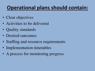 Operational plans should contain:
• Clear objectives
• Activities to be delivered
• Quality standards
• Desired outcomes
• Staffing and resource requirements
• Implementation timetables
• A process for monitoring progress
 