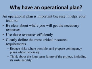 Why have an operational plan?
An operational plan is important because it helps your
team to:
• Be clear about where you will get the necessary
resources
• Use those resources efficiently
• Clearly define the most critical resource
requirements.
– Reduce risks where possible, and prepare contingency
plans where necessary.
– Think about the long-term future of the project, including
its sustainability.
 