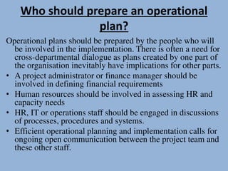Who should prepare an operational
plan?
Operational plans should be prepared by the people who will
be involved in the implementation. There is often a need for
cross-departmental dialogue as plans created by one part of
the organisation inevitably have implications for other parts.
• A project administrator or finance manager should be
involved in defining financial requirements
• Human resources should be involved in assessing HR and
capacity needs
• HR, IT or operations staff should be engaged in discussions
of processes, procedures and systems.
• Efficient operational planning and implementation calls for
ongoing open communication between the project team and
these other staff.
 