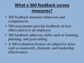 What a 360 feedback survey
measures?
• 360 feedback measures behaviors and
competencies
• 360 assessments provide feedback on how
others perceive an employee
• 360 feedback addresses skills such as listening,
planning, and goal-setting
• A 360 evaluation focuses on subjective areas
such as teamwork, character, and leadership
effectiveness
 